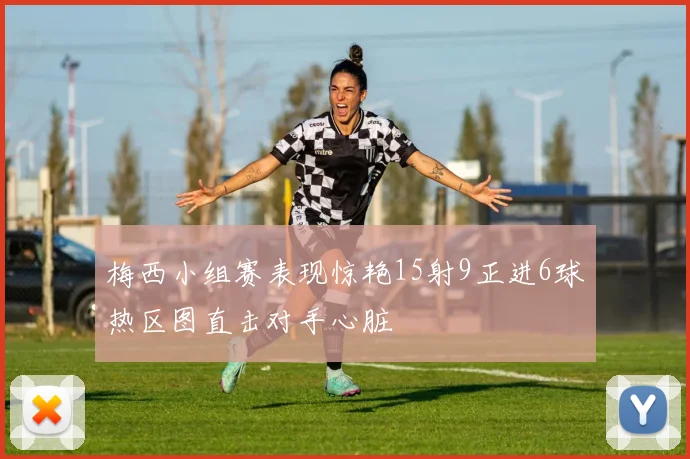 梅西小组赛表现惊艳15射9正进6球热区图直击对手心脏